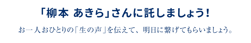 「柳本 あきら」さんに託しましょう！お一人おひとりの「生の声」を伝えて、明日に繋げてもらいましょう。